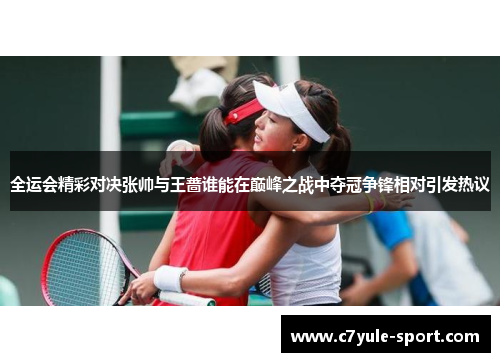全运会精彩对决张帅与王蔷谁能在巅峰之战中夺冠争锋相对引发热议
